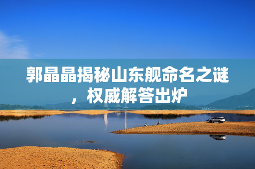 郭晶晶揭秘山东舰命名之谜，权威解答出炉