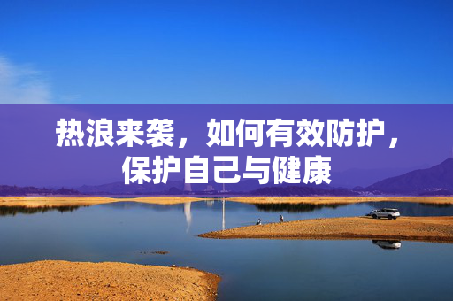 热浪来袭，如何有效防护，保护自己与健康