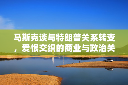 马斯克谈与特朗普关系转变，爱恨交织的商业与政治关系