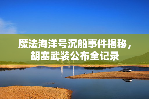 魔法海洋号沉船事件揭秘，胡塞武装公布全记录