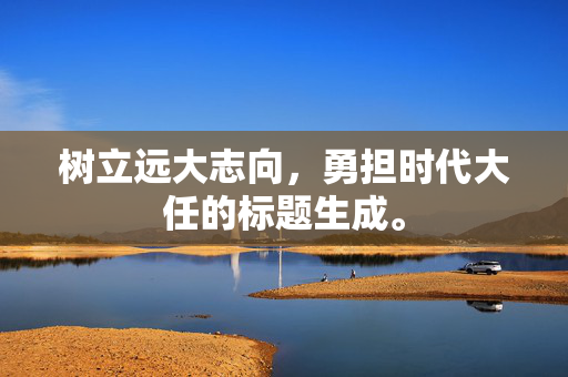 树立远大志向，勇担时代大任的标题生成。