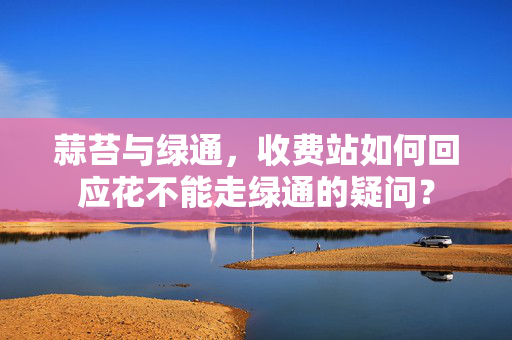 蒜苔与绿通，收费站如何回应花不能走绿通的疑问？