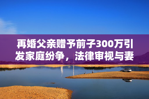 再婚父亲赠予前子300万引发家庭纷争，法律审视与妻子愤怒的背后
