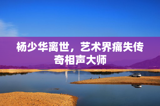 杨少华离世，艺术界痛失传奇相声大师