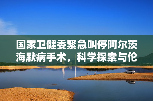 国家卫健委紧急叫停阿尔茨海默病手术，科学探索与伦理道德的双重考量