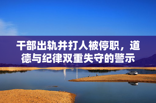 干部出轨并打人被停职，道德与纪律双重失守的警示