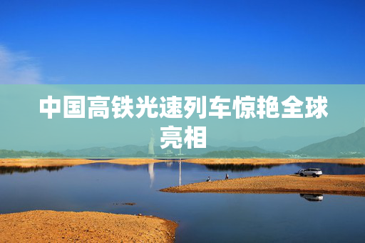 中国高铁光速列车惊艳全球亮相