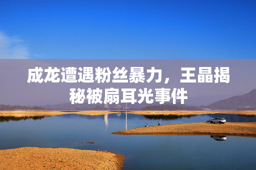 成龙遭遇粉丝暴力，王晶揭秘被扇耳光事件