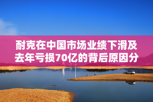 耐克在中国市场业绩下滑及去年亏损70亿的背后原因分析