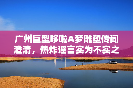 广州巨型哆啦A梦雕塑传闻澄清，热炸谣言实为不实之言