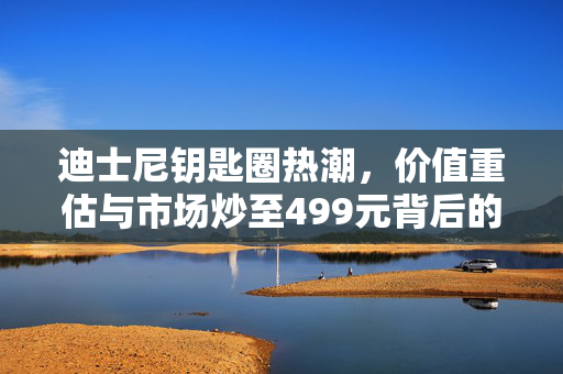 迪士尼钥匙圈热潮，价值重估与市场炒至499元背后的故事