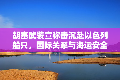 胡塞武装宣称击沉赴以色列船只，国际关系与海运安全的双重挑战