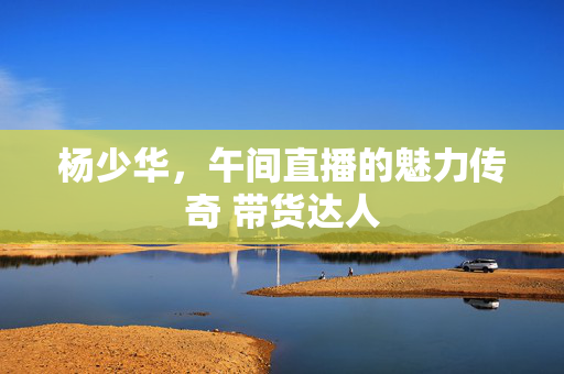 杨少华，午间直播的魅力传奇 带货达人