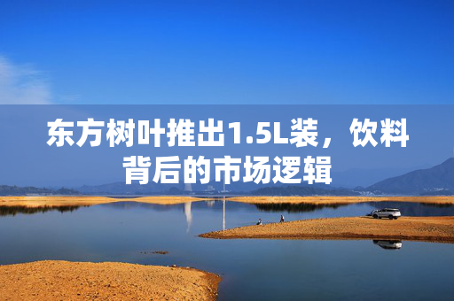 东方树叶推出1.5L装，饮料背后的市场逻辑