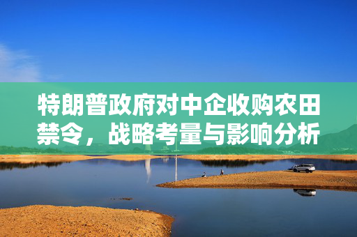 特朗普政府对中企收购农田禁令，战略考量与影响分析