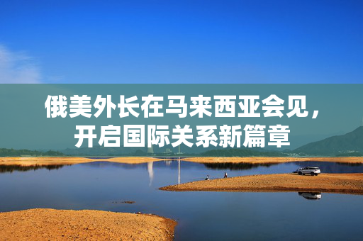 俄美外长在马来西亚会见，开启国际关系新篇章
