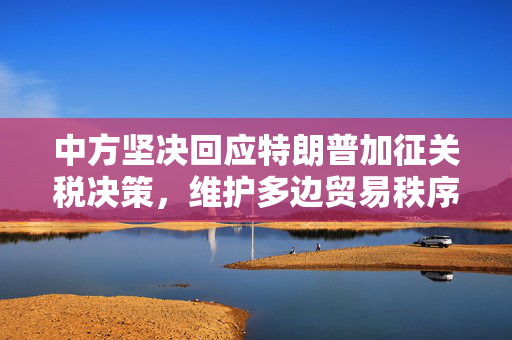 中方坚决回应特朗普加征关税决策，维护多边贸易秩序的立场坚定