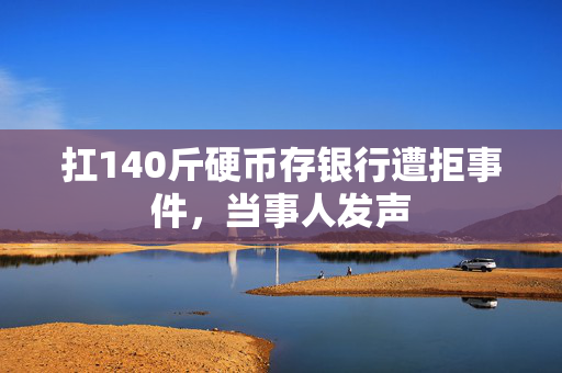 扛140斤硬币存银行遭拒事件，当事人发声