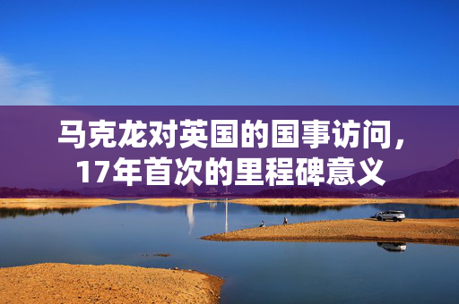 马克龙对英国的国事访问，17年首次的里程碑意义