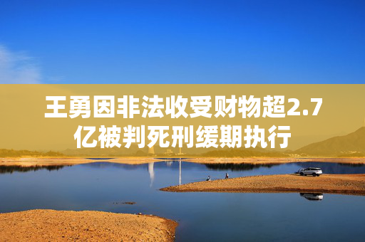 王勇因非法收受财物超2.7亿被判死刑缓期执行
