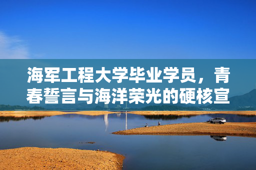 海军工程大学毕业学员，青春誓言与海洋荣光的硬核宣言