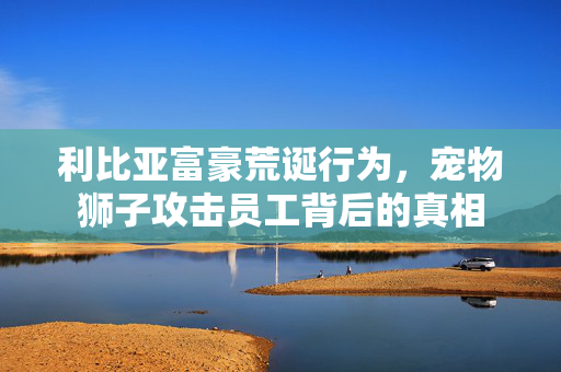 利比亚富豪荒诞行为，宠物狮子攻击员工背后的真相