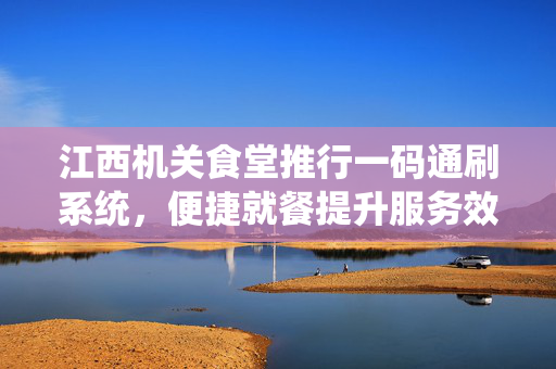 江西机关食堂推行一码通刷系统，便捷就餐提升服务效率
