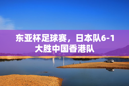 东亚杯足球赛，日本队6-1大胜中国香港队