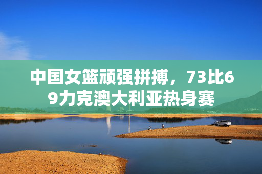 中国女篮顽强拼搏，73比69力克澳大利亚热身赛