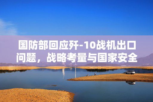 国防部回应歼-10战机出口问题，战略考量与国家安全保障