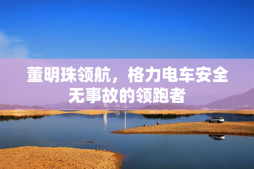 董明珠领航，格力电车安全无事故的领跑者