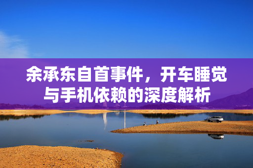 余承东自首事件，开车睡觉与手机依赖的深度解析