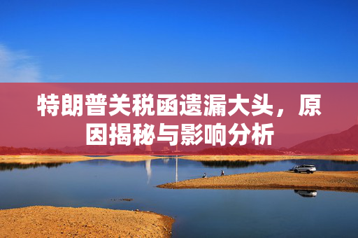 特朗普关税函遗漏大头，原因揭秘与影响分析