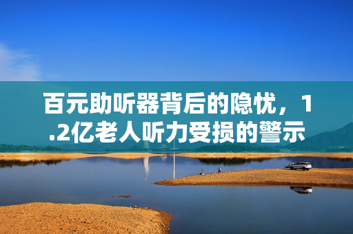 百元助听器背后的隐忧，1.2亿老人听力受损的警示