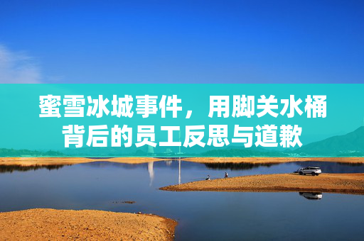 蜜雪冰城事件，用脚关水桶背后的员工反思与道歉