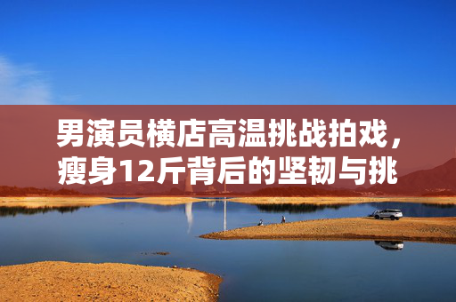 男演员横店高温挑战拍戏，瘦身12斤背后的坚韧与挑战