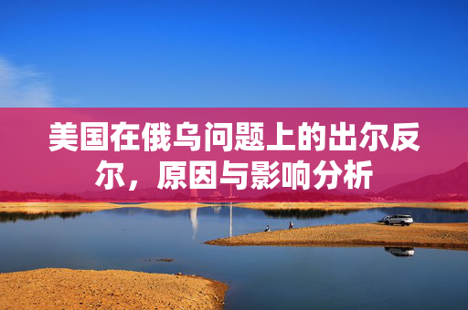 美国在俄乌问题上的出尔反尔，原因与影响分析