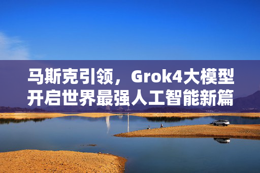 马斯克引领，Grok4大模型开启世界最强人工智能新篇章