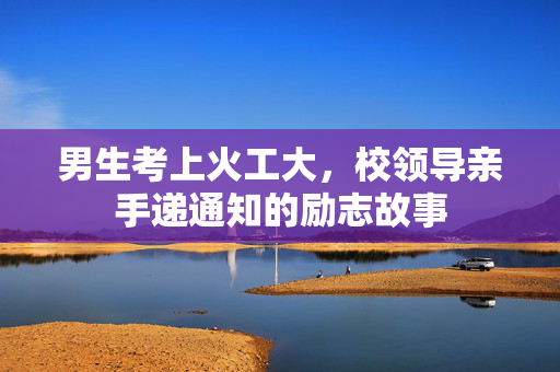 男生考上火工大，校领导亲手递通知的励志故事