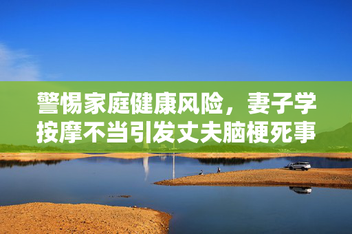 警惕家庭健康风险，妻子学按摩不当引发丈夫脑梗死事件