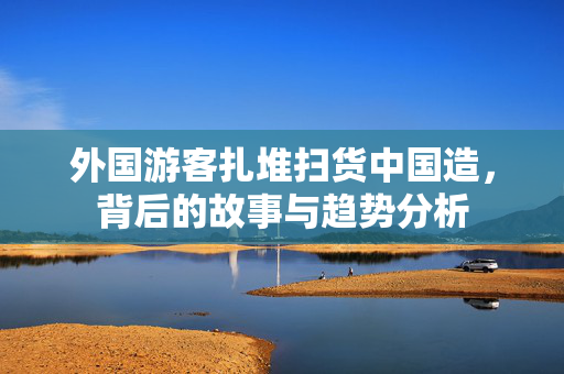 外国游客扎堆扫货中国造，背后的故事与趋势分析