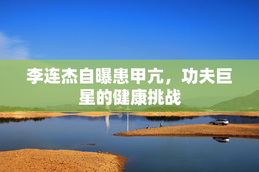 李连杰自曝患甲亢，功夫巨星的健康挑战