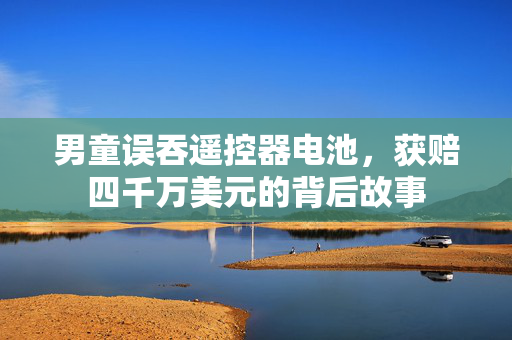男童误吞遥控器电池，获赔四千万美元的背后故事