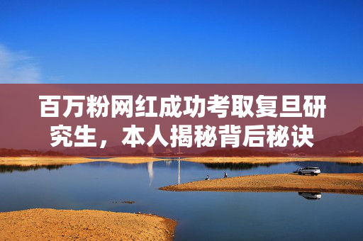 百万粉网红成功考取复旦研究生，本人揭秘背后秘诀