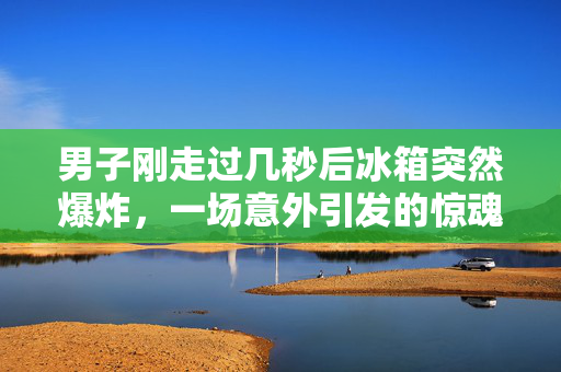 男子刚走过几秒后冰箱突然爆炸，一场意外引发的惊魂时刻