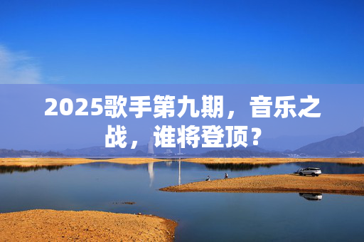 2025歌手第九期，音乐之战，谁将登顶？