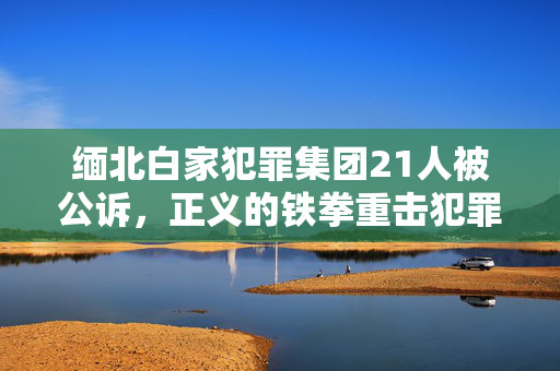 缅北白家犯罪集团21人被公诉，正义的铁拳重击犯罪网络