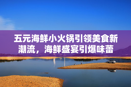 五元海鲜小火锅引领美食新潮流，海鲜盛宴引爆味蕾