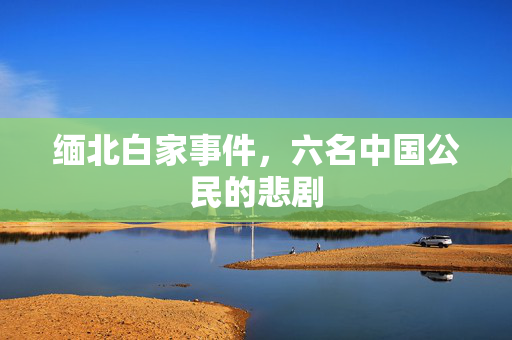 缅北白家事件，六名中国公民的悲剧