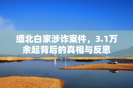 缅北白家涉诈案件，3.1万余起背后的真相与反思